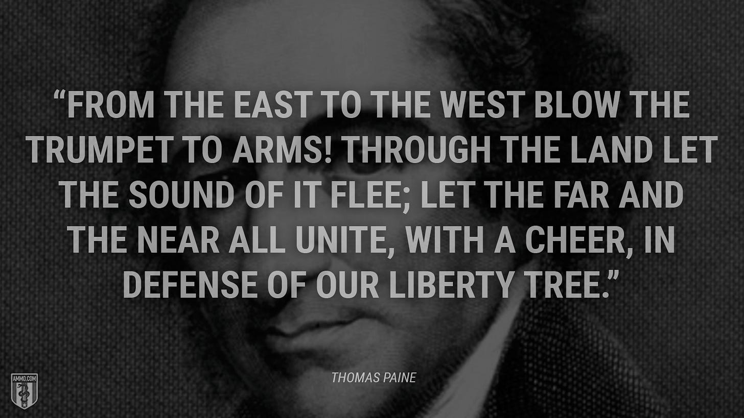 “From the east to the west blow the trumpet to arms! Through the land let the sound of it flee; Let the far and the near all unite, with a cheer, In defense of our Liberty Tree.” - Thomas Paine