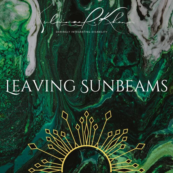 IMAGE DESCRIPTION 4: Leaving Sunbeams Newsletter Cover Photo. Sexy, spicy, sacred. In the bottom centre of a green fluid abstract painting background is an abstract rising sun with black and gold rays. A large radiant white text in the centre of the image says, “LEAVING SUNBEAMS” in capital letters. Also, the white cursive text at the top centre of the image says, “Sulaiman R. Khan.” Below in white text are the words “Daringly Integrating Disability” in capital letters, which is Sulaiman’s personal brand slogan and credo. END. IMAGE DESCRIPTION 4: Leaving Sunbeams Newsletter Cover Photo. Sexy, spicy, sacred. In the bottom centre of a green fluid abstract painting background is an abstract rising sun with black and gold rays. A large radiant white text in the centre of the image says, “LEAVING SUNBEAMS” in capital letters. Also, the white cursive text at the top centre of the image says, “Sulaiman R. Khan.” Below in white text are the words “Daringly Integrating Disability” in capital letters, which is Sulaiman’s personal brand slogan and credo. END.