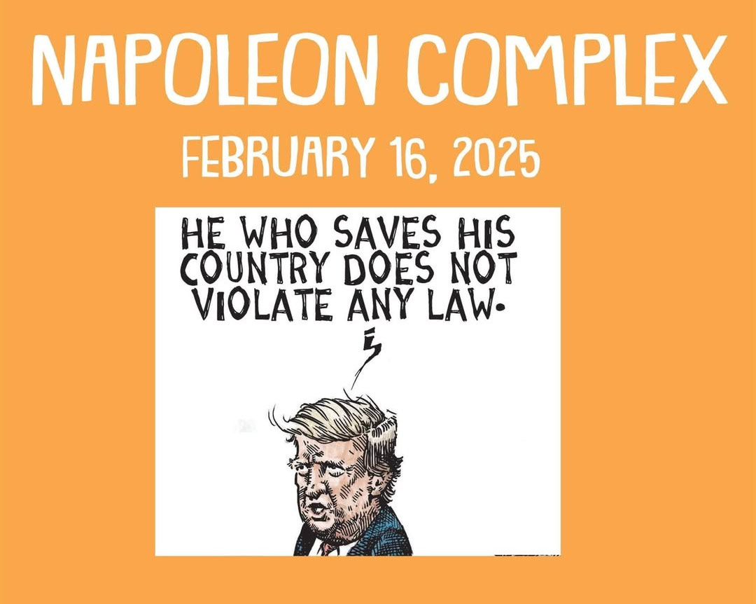 May be a graphic of text that says 'NAPOLEON COMPLEX FEBRUARY 16, 2025 HE WHO SAVES HIS COUNTRY DOES NOT VIOLATE ANY LAW. DEADDER.SUBSTACK.COM' May be a graphic of text that says 'NAPOLEON COMPLEX FEBRUARY 16, 2025 HE WHO SAVES HIS COUNTRY DOES NOT VIOLATE ANY LAW. DEADDER.SUBSTACK.COM'