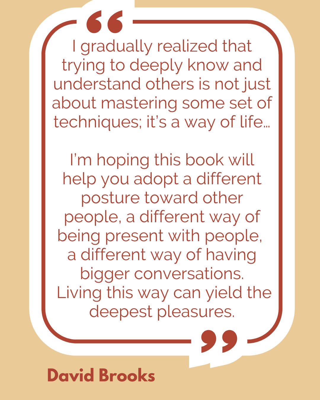 “I gradually realized that trying to deeply know and understand others is not just about mastering some set of techniques; it’s a way of life…I’m hoping this book will help you adopt a different posture toward other people, a different way of being present with people, a different way of having bigger conversations. Living this way can yield the deepest pleasures,” said David Brooks. “I gradually realized that trying to deeply know and understand others is not just about mastering some set of techniques; it’s a way of life…I’m hoping this book will help you adopt a different posture toward other people, a different way of being present with people, a different way of having bigger conversations. Living this way can yield the deepest pleasures,” said David Brooks.