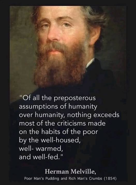 May be an image of 1 person and text that says '"Of all the preposterous assumptions of humanity over humanity, nothing exceeds most of the criticisms made on the habits of the poor by the well-housed, well- warmed, and Il-fed." Herman Melville, Poor Man' S Pudding and Rich Man' Crumbs (1854)'