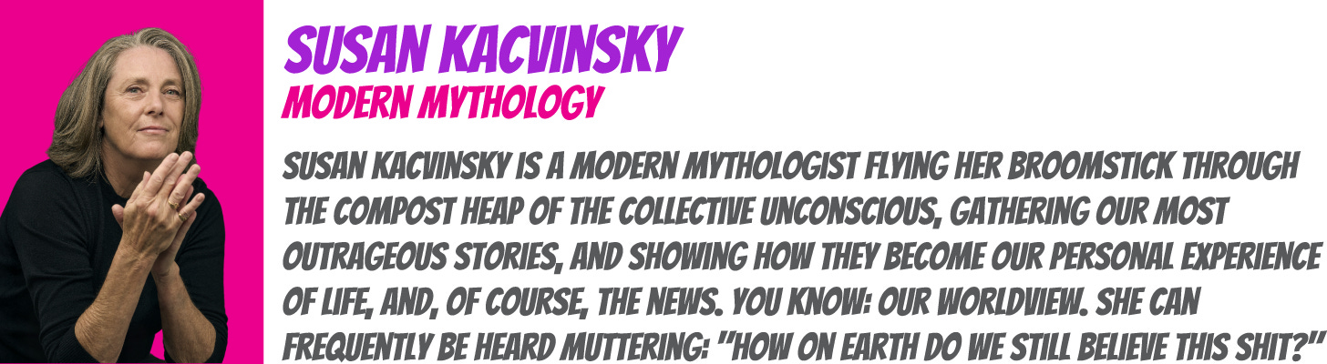 Susan Kacvinsky is a Modern Mythologist flying her broomstick through the compost heap of the collective unconscious, gathering our most outrageous stories, and showing how they become our personal experience of life, and, of course, the news. You know: Our worldview. Oh, and while she's mucking about down there, she's grabbing a few stories about how to shift that narrative. She can frequently be heard muttering: "How on Earth do we still believe this shit?"