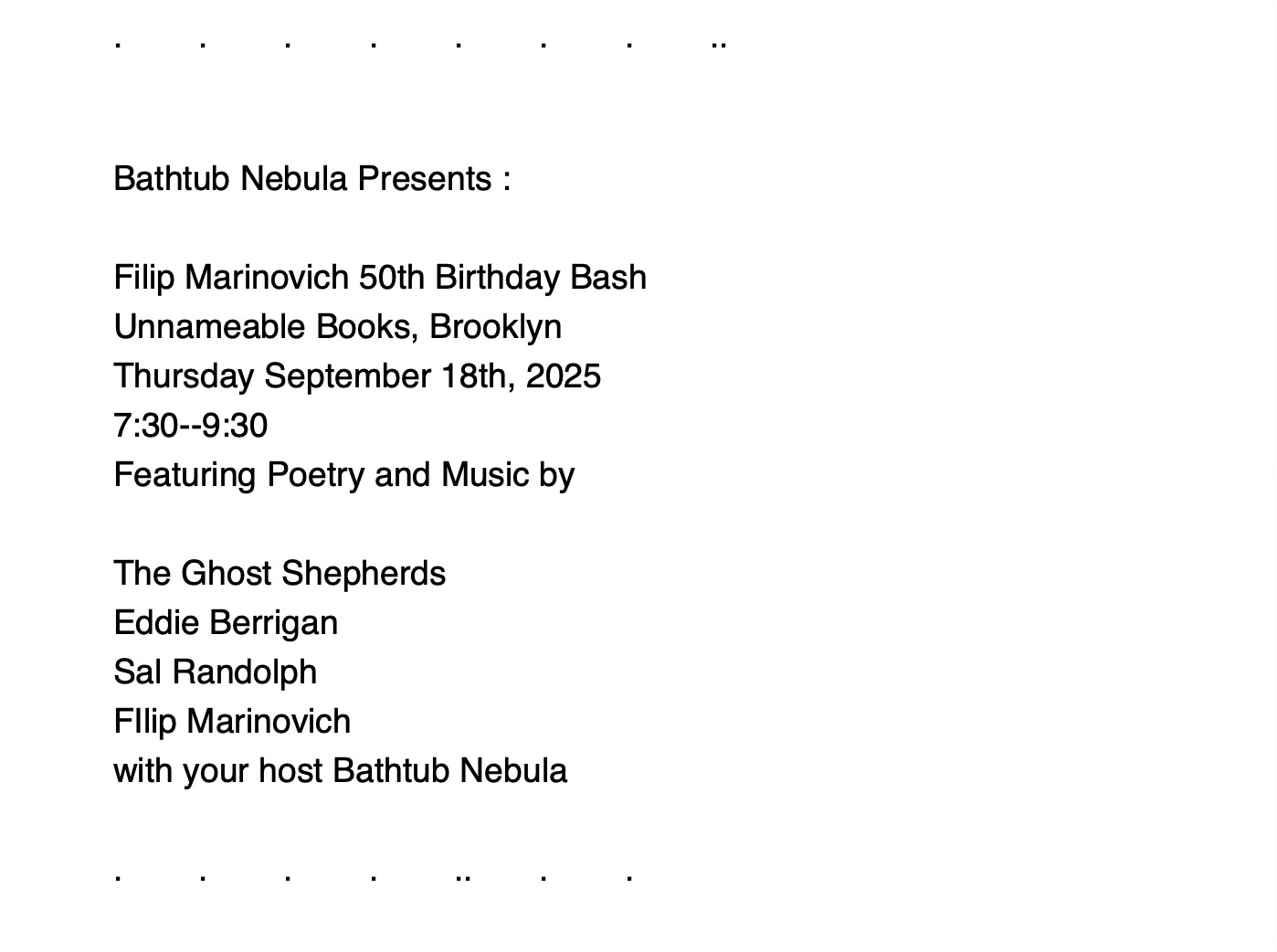 Screenshot of a very simple event flyer with black text on a white background. Bathtub Nebula Presents: Filip Marinovich 50th Birthday Bash, Unnameable Books, Brooklyn, Thursday September 18, 2025 7:30-9:30, Featuring Poetry and Music by, The Ghost Shepherds, Eddie Berrigan, Sal Randolph, Filip Marinovich, with your host Bathtub Nebula.