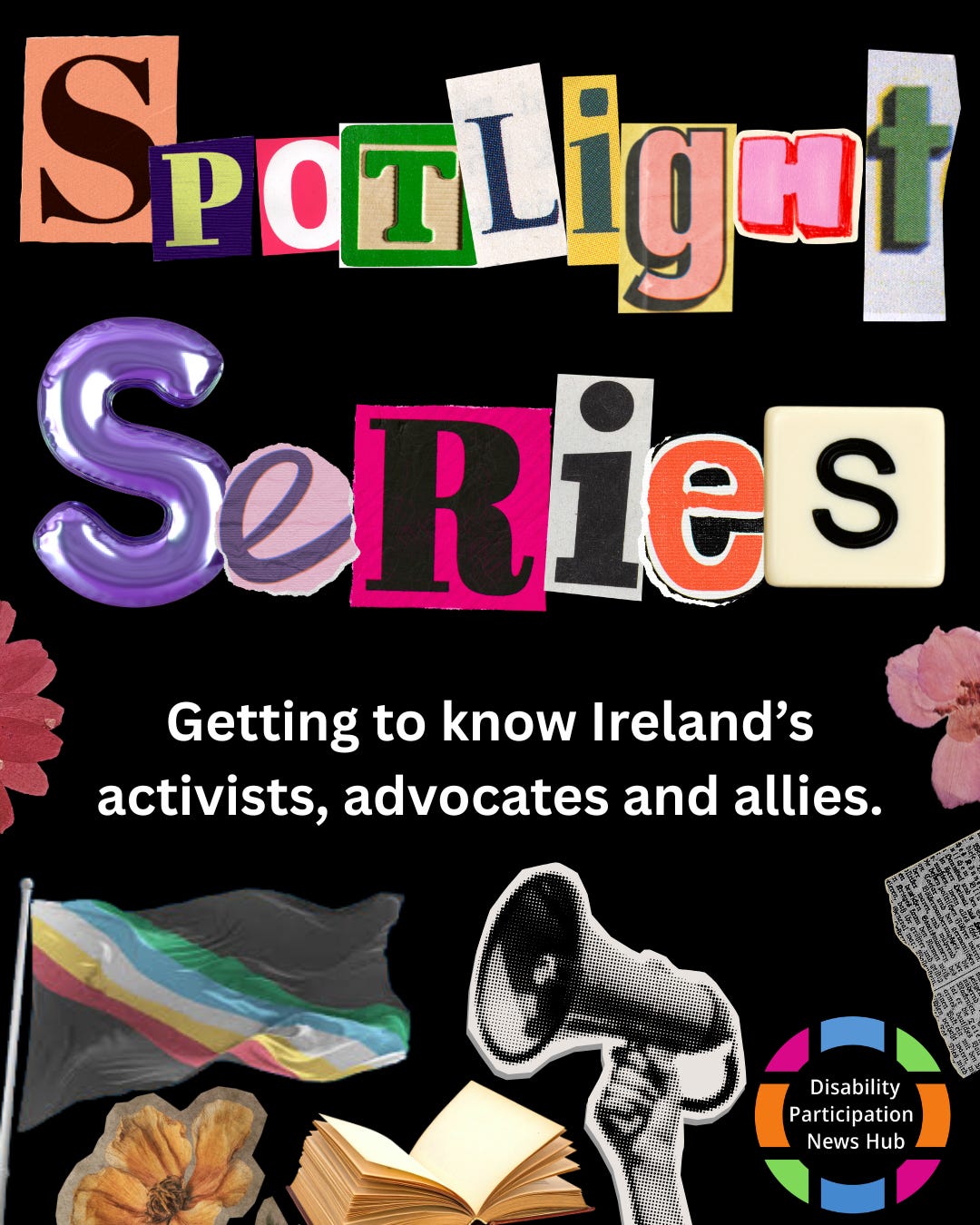 [Image: A graphic with a black background featuring the words “Spotlight Series” in colourful, cut-out magazine-style letters. Below, white text reads: “Getting to know Ireland’s activists, advocates and allies.” Images beneath this text include a megaphone, an open book, flowers, and a Disability Pride flag. The Disability Participation News Hub logo appears in the bottom right corner.]