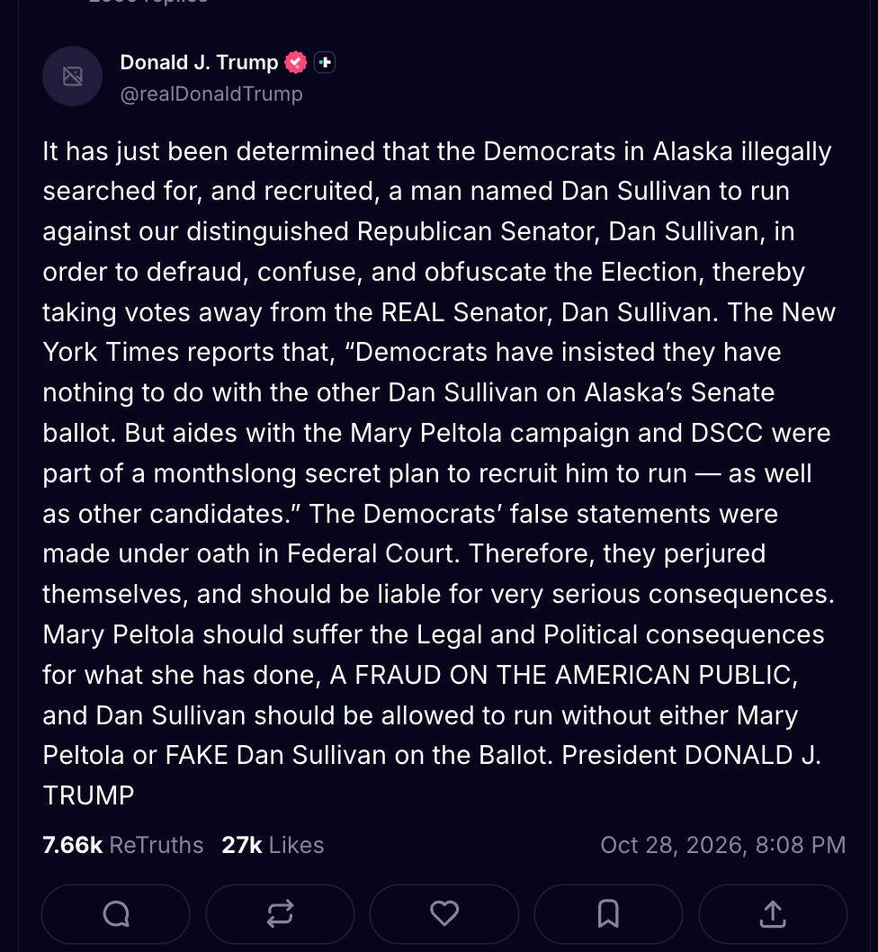 It has just been determined that the Democrats in Alaska illegally searched for, and recruited, a man named Dan Sullivan to run against our distinguished Republican Senator, Dan Sullivan, in order to defraud, confuse, and obfuscate the Election, thereby taking votes away from the REAL Senator, Dan Sullivan. The New York Times reports that, “Democrats have insisted they have nothing to do with the other Dan Sullivan on Alaska’s Senate ballot. But aides with the Mary Peltola campaign and DSCC were part of a monthslong secret plan to recruit him to run — as well as other candidates.” The Democrats’ false statements were made under oath in Federal Court. Therefore, they perjured themselves, and should be liable for very serious consequences. Mary Peltola should suffer the Legal and Political consequences for what she has done, A FRAUD ON THE AMERICAN PUBLIC, and Dan Sullivan should be allowed to run without either Mary Peltola or FAKE Dan Sullivan on the Ballot. President DONALD J. TRUMP It has just been determined that the Democrats in Alaska illegally searched for, and recruited, a man named Dan Sullivan to run against our distinguished Republican Senator, Dan Sullivan, in order to defraud, confuse, and obfuscate the Election, thereby taking votes away from the REAL Senator, Dan Sullivan. The New York Times reports that, “Democrats have insisted they have nothing to do with the other Dan Sullivan on Alaska’s Senate ballot. But aides with the Mary Peltola campaign and DSCC were part of a monthslong secret plan to recruit him to run — as well as other candidates.” The Democrats’ false statements were made under oath in Federal Court. Therefore, they perjured themselves, and should be liable for very serious consequences. Mary Peltola should suffer the Legal and Political consequences for what she has done, A FRAUD ON THE AMERICAN PUBLIC, and Dan Sullivan should be allowed to run without either Mary Peltola or FAKE Dan Sullivan on the Ballot. President DONALD J. TRUMP
