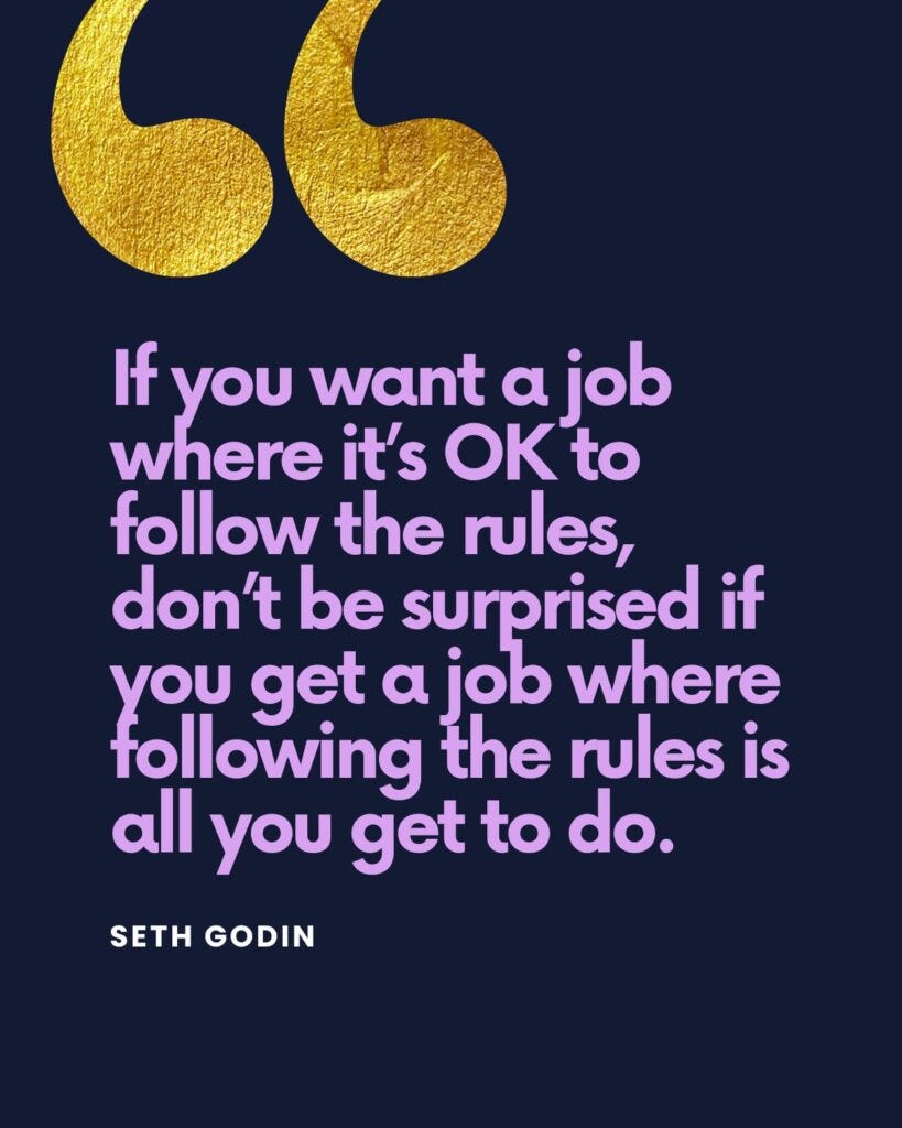 “If you want a job where it’s okay to follow the rules, don’t be surprised if you get a job where following the rules is all you get to do,” says Seth Godin in his book, Linchpin. “If you want a job where it’s okay to follow the rules, don’t be surprised if you get a job where following the rules is all you get to do,” says Seth Godin in his book, Linchpin.