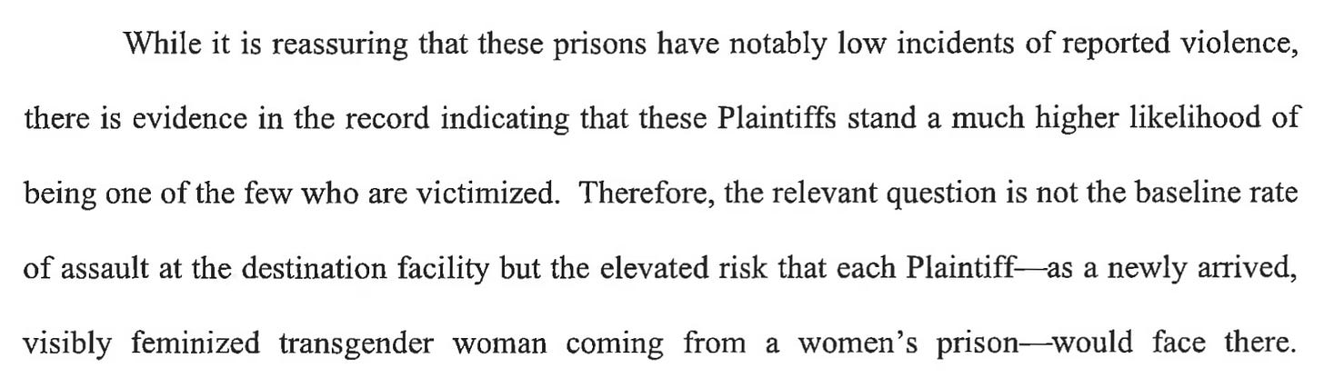While it is reassuring that these prisons have notably low incidents of reported violence, there is evidence in the record indicating that these Plaintiffs stand a much higher likelihood of being one of the few who are victimized. Therefore, the relevant question is not the baseline rate of assault at the destination facility but the elevated risk that each Plaintiff- as a newly arrived, visibly feminized transgender woman coming from a women's prison-would face there. While it is reassuring that these prisons have notably low incidents of reported violence, there is evidence in the record indicating that these Plaintiffs stand a much higher likelihood of being one of the few who are victimized. Therefore, the relevant question is not the baseline rate of assault at the destination facility but the elevated risk that each Plaintiff- as a newly arrived, visibly feminized transgender woman coming from a women's prison-would face there.