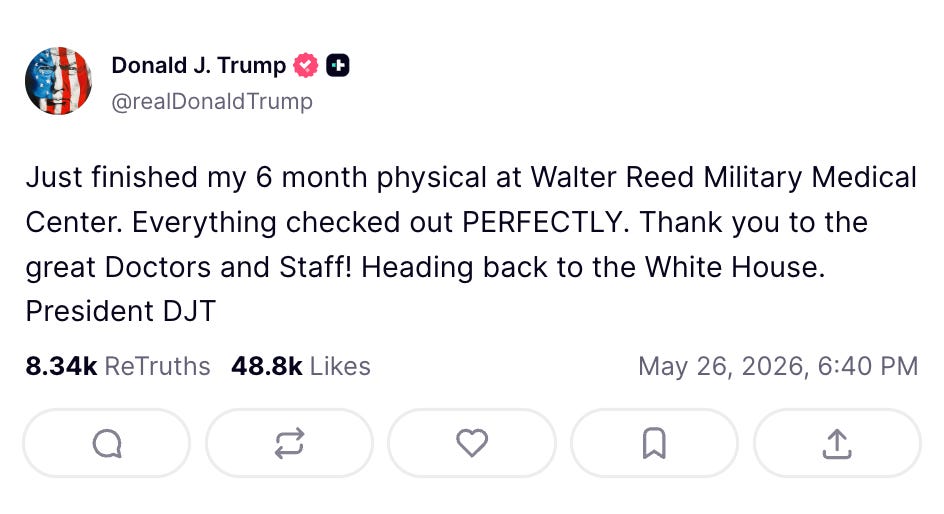 Trump Truth Social: Just finished my 6 month physical at Walter Reed Military Medical Center. Everything checked out PERFECTLY. Thank you to the great Doctors and Staff! Heading back to the White House. President DJT Trump Truth Social: Just finished my 6 month physical at Walter Reed Military Medical Center. Everything checked out PERFECTLY. Thank you to the great Doctors and Staff! Heading back to the White House. President DJT
