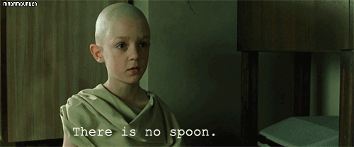 Spoon boy: Do not try and bend the spoon. That's impossible. Instead...  only try to realize the truth. Neo: What truth? Spoon boy: There is no spoon.  Neo: There is no spoon?