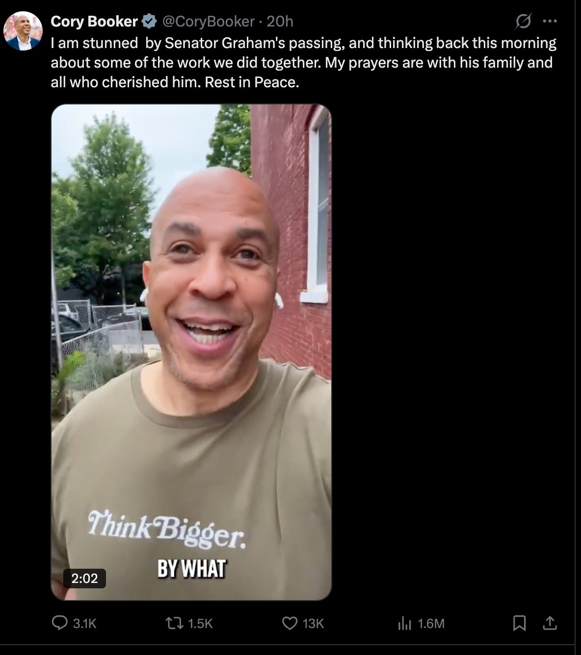 Booker: I am stunned by Senator Graham's passing, and thinking back this morning about some of the work we did together. My prayers are with his family and all who cherished him. Rest in Peace. Booker: I am stunned by Senator Graham's passing, and thinking back this morning about some of the work we did together. My prayers are with his family and all who cherished him. Rest in Peace.