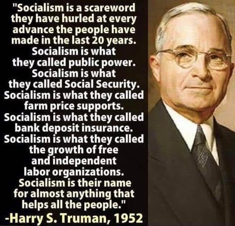 May be an image of 1 person and text that says '"Socialism is a scareword they have hurled at every advance the people have made in the last 20 years. Socialism is what they called public power. Socialism is what they called Social Security. Socialism is what they called farm price supports. Socialism is what they called bank deposit insurance. Socialism is what they called the growth of free and independent labor organizations. Socialism is their name for almost anything that helps all the people." -Harry S. s.Truman, 1952'