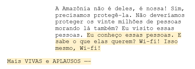"A Amazônia não é deles, é nossa! Sim, precisamos protegê-la. Não deveríamos proteger os vinte milhões de pessoas morando lá também? Eu visito essas pessoas. Eu conheço essas pessoas. E sabe o que elas querem? Wi-fi! Isso mesmo, Wi-fi! Mais VIVAS e APLAUSOS —-" "A Amazônia não é deles, é nossa! Sim, precisamos protegê-la. Não deveríamos proteger os vinte milhões de pessoas morando lá também? Eu visito essas pessoas. Eu conheço essas pessoas. E sabe o que elas querem? Wi-fi! Isso mesmo, Wi-fi! Mais VIVAS e APLAUSOS —-"