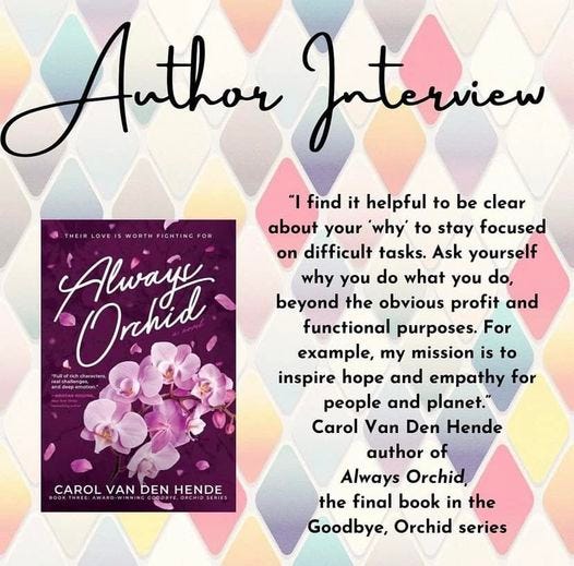 May be an image of text that says 'THEIR THEIALOVETISWORTKFICHTINCFOR LOVE WORTH Alwais Onhid Mdorpemetian A Anthor Author Interview ۱" find it helpful to be clear about your why to stay focused on difficult tasks. Ask yourself why you do what you do, beyond the obvious profit and functiona purposes. For example, my mission is to inspire hope and empathy for people and planet." Carol Van Den Hende author of Always Orchid the final book in the Goodbye, Orchid series CAROL CAROLVANDENHENDE VAN DEN HENDE'