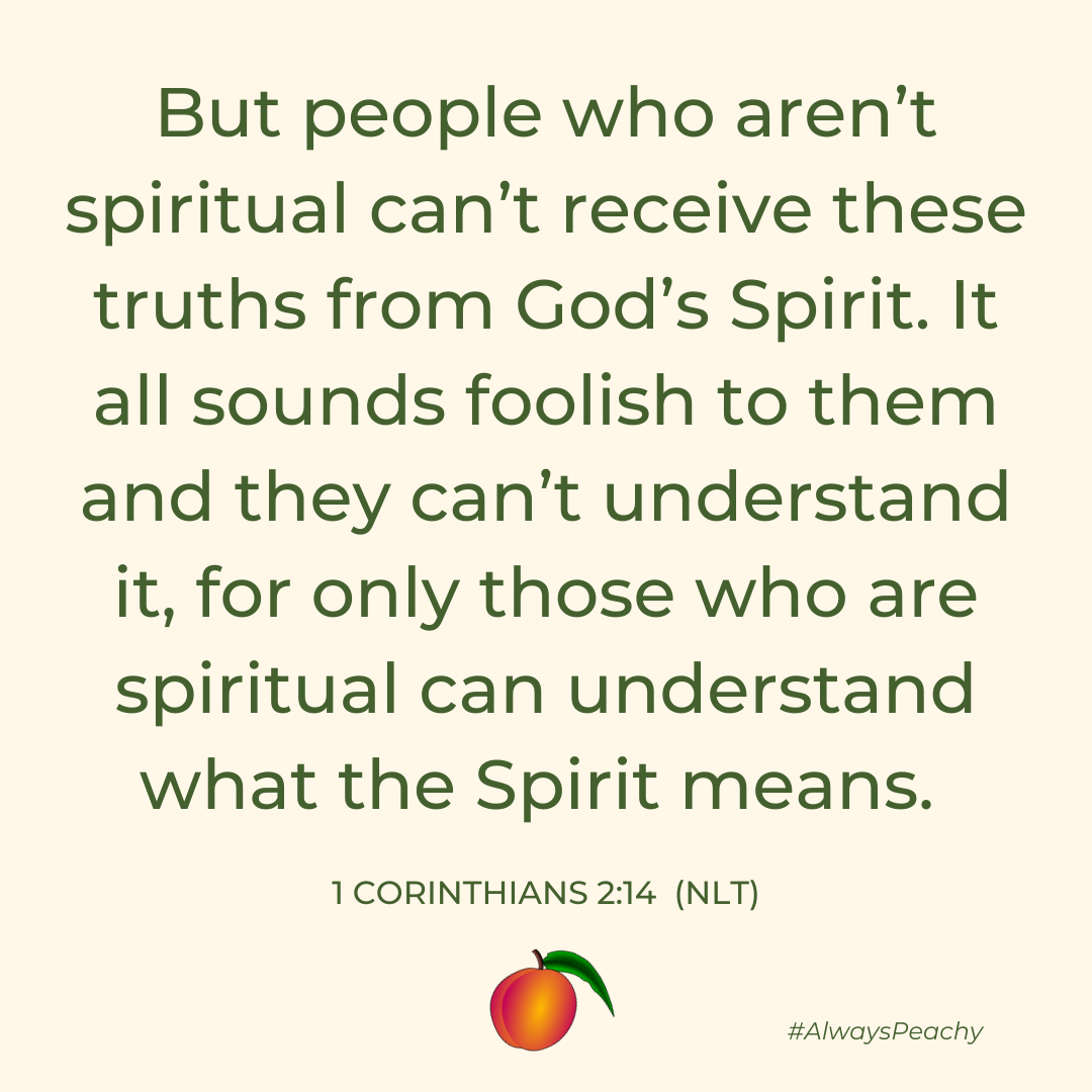 But people who aren’t spiritual[a] can’t receive these truths from God’s Spirit. It all sounds foolish to them and they can’t understand it, for only those who are spiritual can understand what the Spirit means. (1 Corinthians 2:14)