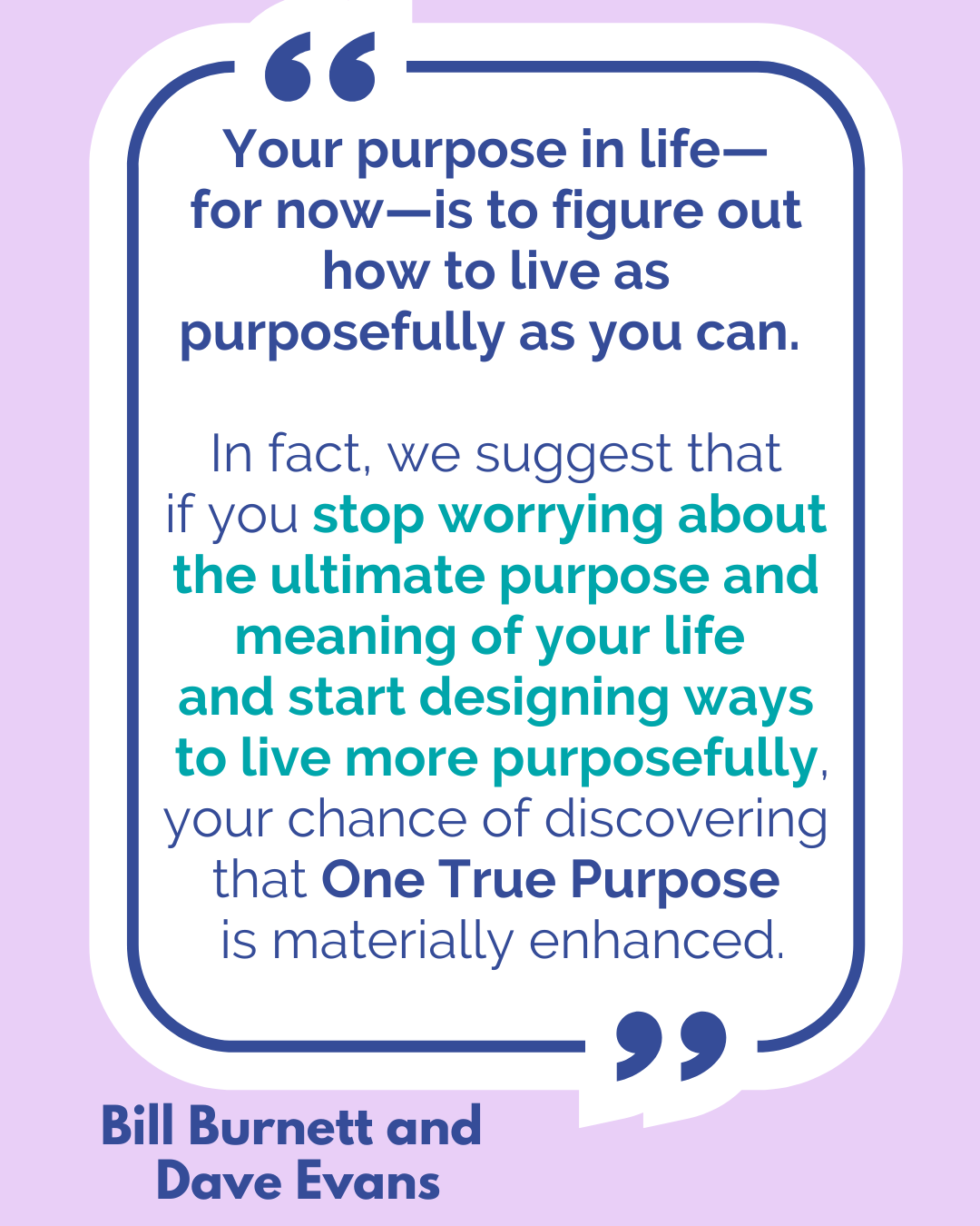 “Your purpose in life—for now—is to figure out how to live as purposefully as you can. In fact, we suggest that if you stop worrying about the ultimate purpose and meaning of your life and start designing ways to live more purposefully, your chance of discovering that One True Purpose is materially enhanced,” said Bill Burnett and Dave Evans.