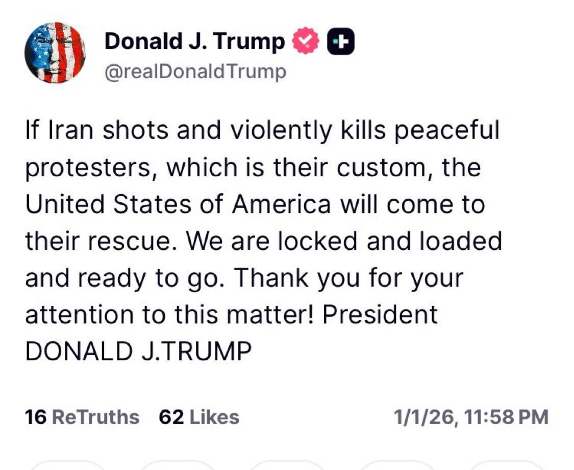 May be a Twitter screenshot of text that says 'Donald J. Trump @realDonaldTrump + If Iran shots and violently kills peaceful protesters, which is their custom, the United States States of America will come to their rescue. We are locked and loaded and ready to go. Thank you for your attention to this matter! President DONALD J.TRUMP 16 ReTruths 62 Likes 1/1/26, 11:58' May be a Twitter screenshot of text that says 'Donald J. Trump @realDonaldTrump + If Iran shots and violently kills peaceful protesters, which is their custom, the United States States of America will come to their rescue. We are locked and loaded and ready to go. Thank you for your attention to this matter! President DONALD J.TRUMP 16 ReTruths 62 Likes 1/1/26, 11:58'