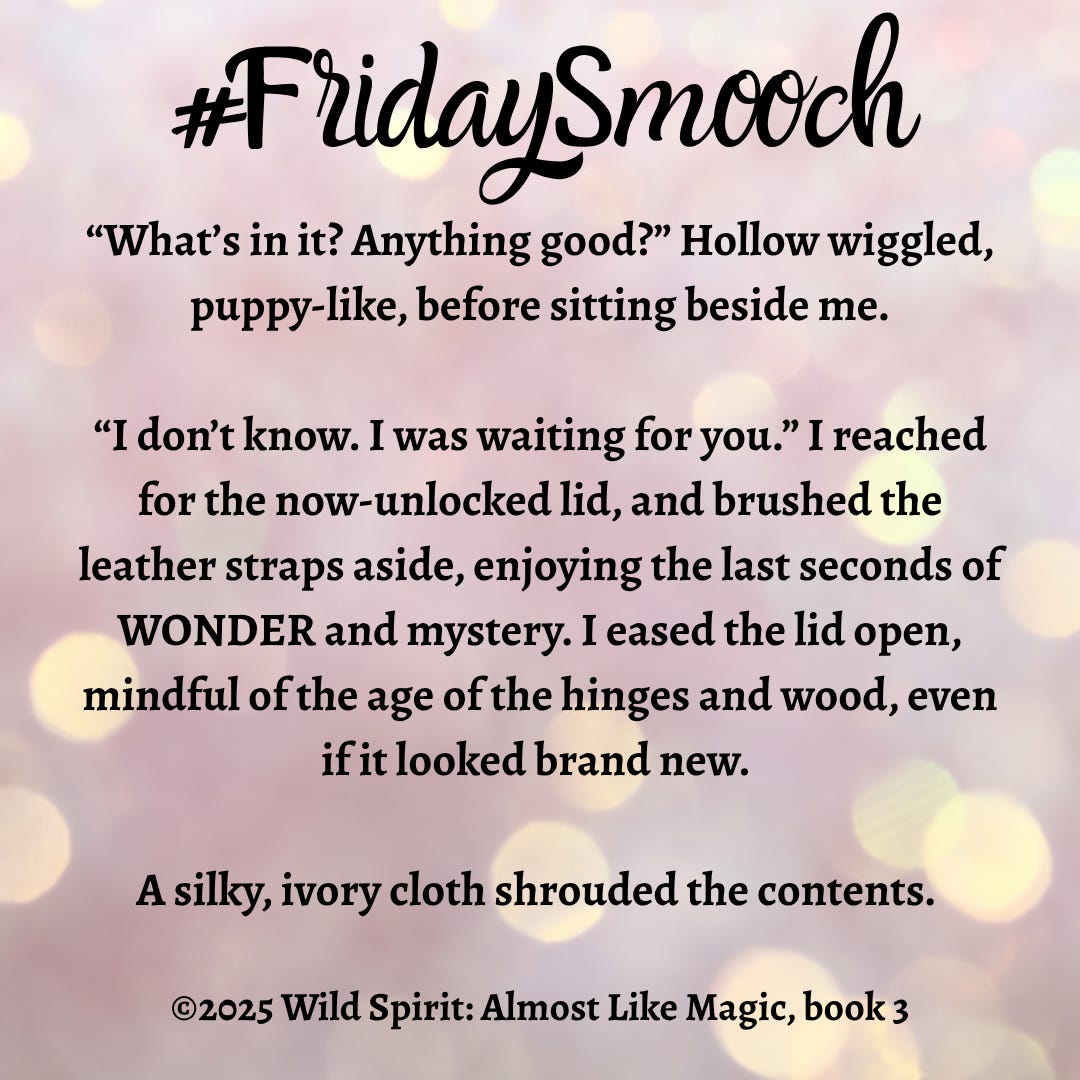 Image is a book snippet graphic. The background is pinkish muted lights with brighter yellow spots. At the top in black scripty font reads #FridaySmooch. The snippet is centered and in a bold back serif font and reads: “What’s in it? Anything good?” Hollow wiggled, puppy-like, before sitting beside me. “I don’t know. I was waiting for you.” I reached for the now-unlocked lid, and brushed the leather straps aside, enjoying the last seconds of WONDER and mystery. I eased the lid open, mindful of the age of the hinges and wood, even if it looked brand new. A silky, ivory cloth shrouded the contents. ©2025 Wild Spirit: Almost Like Magic, book 3 Image is a book snippet graphic. The background is pinkish muted lights with brighter yellow spots. At the top in black scripty font reads #FridaySmooch. The snippet is centered and in a bold back serif font and reads: “What’s in it? Anything good?” Hollow wiggled, puppy-like, before sitting beside me. “I don’t know. I was waiting for you.” I reached for the now-unlocked lid, and brushed the leather straps aside, enjoying the last seconds of WONDER and mystery. I eased the lid open, mindful of the age of the hinges and wood, even if it looked brand new. A silky, ivory cloth shrouded the contents. ©2025 Wild Spirit: Almost Like Magic, book 3