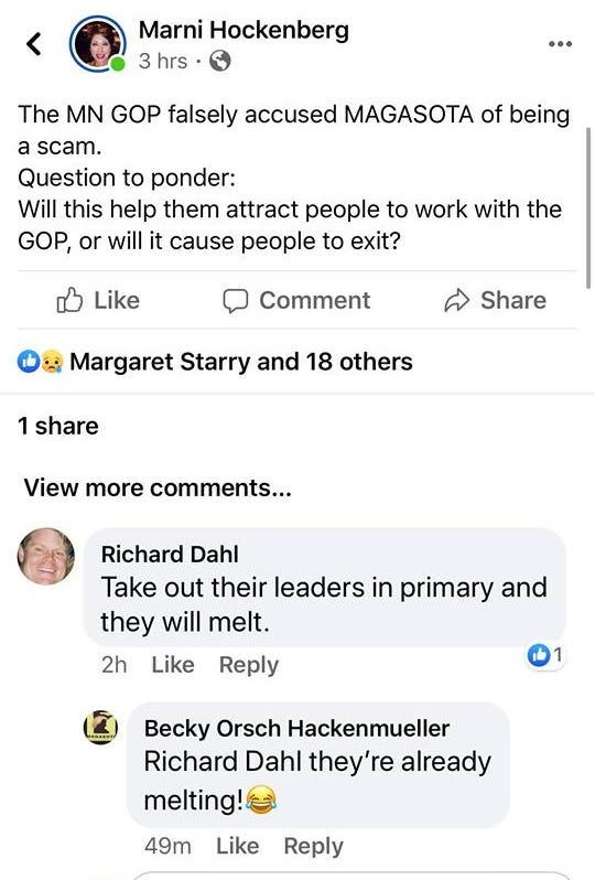 May be an image of text that says 'Marni Hockenberg 3 hrs 91% … The MN GOP falsely accused MAGASOTA of being a scam. Question to ponder: Will this help them attract people to work with the GOP, or will it cause people to exit? Like Comment Share Margaret Starry and 18 others 1 share View more comments... Richard Dahl Take out their leaders in primary and they will melt. Like 2h Reply Becky Orsch Hackenmueller Richard Dahl they're already melting! 49m Like Reply Write a comment... GIF 9+' May be an image of text that says 'Marni Hockenberg 3 hrs 91% … The MN GOP falsely accused MAGASOTA of being a scam. Question to ponder: Will this help them attract people to work with the GOP, or will it cause people to exit? Like Comment Share Margaret Starry and 18 others 1 share View more comments... Richard Dahl Take out their leaders in primary and they will melt. Like 2h Reply Becky Orsch Hackenmueller Richard Dahl they're already melting! 49m Like Reply Write a comment... GIF 9+'