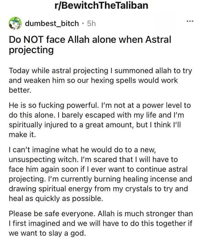 r/BewitchTheTaliban dumbest_bitch · 5h ... Do NOT face Allah alone when Astral projecting Today while astral projecting I summoned allah to try and weaken him so our hexing spells would work better. He is so f------ powerful. I'm not at a power level to do this alone. I barely escaped with my life and l'm spiritually injured to a great amount, but I think l'll make it. I can't imagine what he would do to a new, unsuspecting witch. I'm scared that I will have to face him again soon if I ever want to continue astral projecting. I'm currently burning healing incense and drawing spiritual energy from my crystals to try and heal as quickly as possible. Please be safe everyone. Allah is much stronger than I first imagined and we will have to do this together if we want to slay a god.