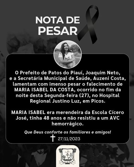 May be an image of 1 person and text that says 'NOTA DE PESAR Prefeito de Patos do Piauí, Joaquim Neto, e a Secretária Municipal de Saúde, Auzeni Costa, lamentam com imenso pesar falecimento de MARIA ISABEL DA COSTA, ocorrido no fim da noite desta Segunda-feira (27), no Hospital Regional Justino Luz, em Picos. MARIA ISABEL era merendeira da Escola Cícero José, tinha 48 anos e não resistiu a um AVC hemorrágico. Que Deus conforte os familiares e amigos! 十 27/11/2023 Patosdo' May be an image of 1 person and text that says 'NOTA DE PESAR Prefeito de Patos do Piauí, Joaquim Neto, e a Secretária Municipal de Saúde, Auzeni Costa, lamentam com imenso pesar falecimento de MARIA ISABEL DA COSTA, ocorrido no fim da noite desta Segunda-feira (27), no Hospital Regional Justino Luz, em Picos. MARIA ISABEL era merendeira da Escola Cícero José, tinha 48 anos e não resistiu a um AVC hemorrágico. Que Deus conforte os familiares e amigos! 十 27/11/2023 Patosdo'