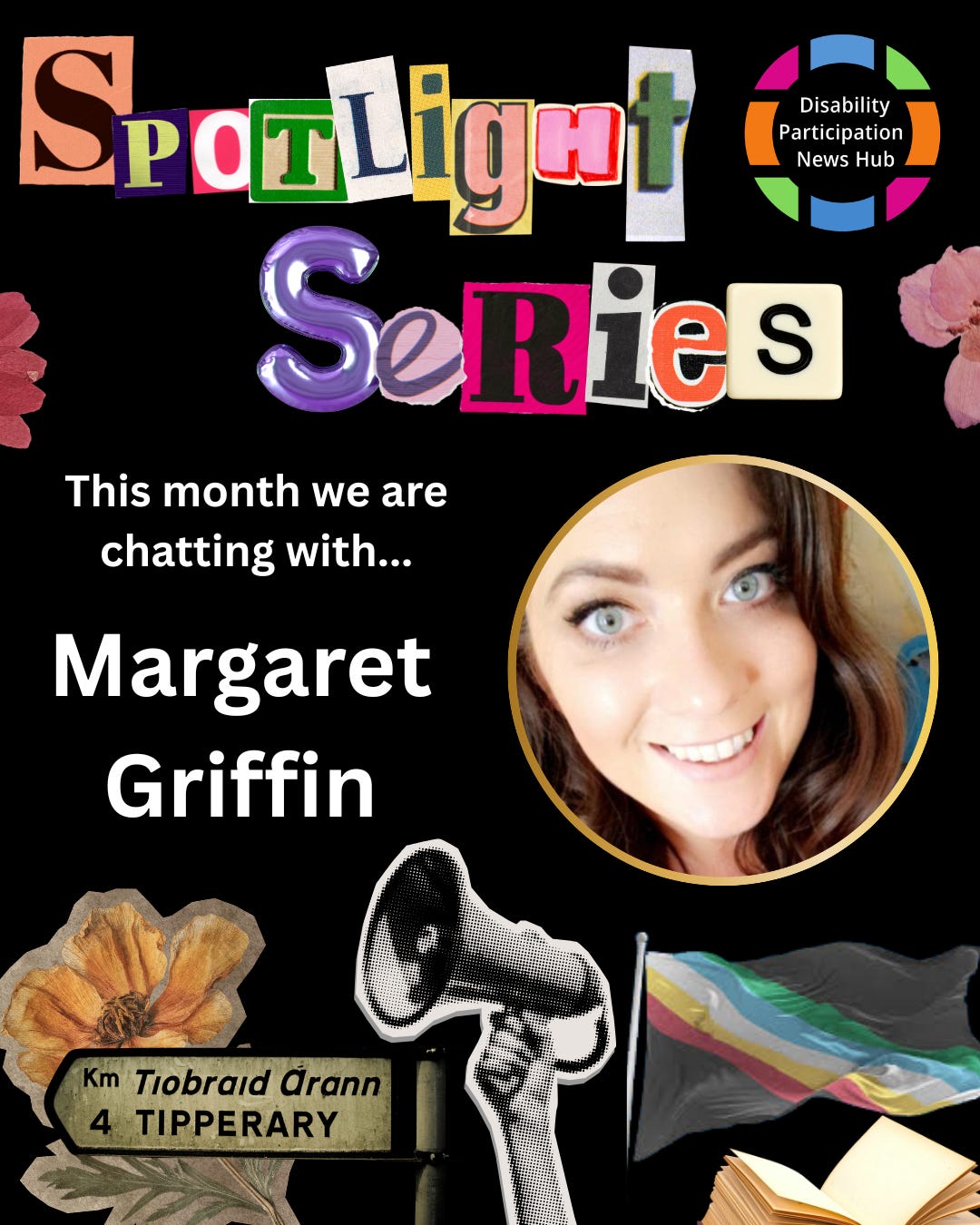 [Image: A graphic with a black background featuring the words “Spotlight Series” in colourful, cut-out magazine-style letters. Below, white text reads: “This week we are chatting with…Margaret Griffin.” An image of Margaret sits beside this text surrounded by a gold frame. Images beneath this text include a megaphone, an open book, flowers, a signpost for Tipperary, and a Disability Pride flag. The Disability Participation News Hub logo appears in the top right corner.]