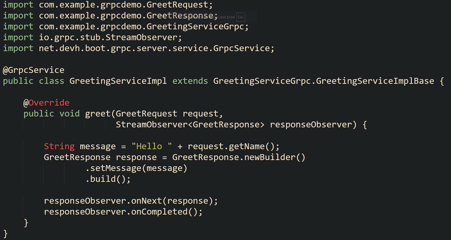 import com.example.grpcdemo.GreetRequest; import com.example.grpcdemo.GreetResponse; import com.example.grpcdemo.GreetingServiceGrpc; import io.grpc.stub.StreamObserver; import net.devh.boot.grpc.server.service.GrpcService;  @GrpcService public class GreetingServiceImpl extends GreetingServiceGrpc.GreetingServiceImplBase {      @Override     public void greet(GreetRequest request,                       StreamObserver<GreetResponse> responseObserver) {          String message = "Hello " + request.getName();         GreetResponse response = GreetResponse.newBuilder()                 .setMessage(message)                 .build();          responseObserver.onNext(response);         responseObserver.onCompleted();     } }