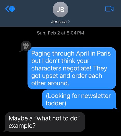 Text message exchange: Looking through April in Paris for negotiation scenes, but I don't think your characters negotiate! They just get upset and order each other around.