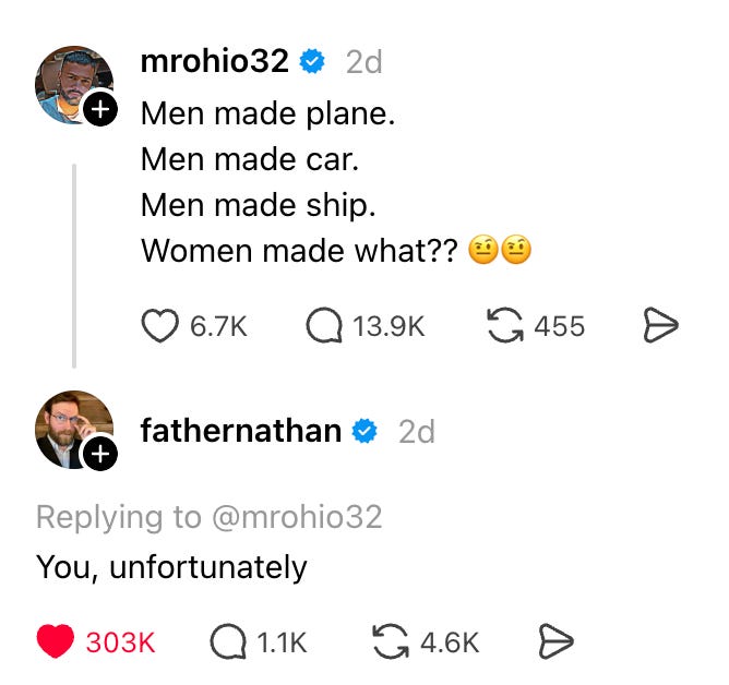 Image is a screen capture from the Threads social media platform. User mrohio32 says ‘Men made plane. Men made car. Men made ship. Women made what??’ User ‘father nathan’ replies ‘You, unfortunately.’ Image is a screen capture from the Threads social media platform. User mrohio32 says ‘Men made plane. Men made car. Men made ship. Women made what??’ User ‘father nathan’ replies ‘You, unfortunately.’