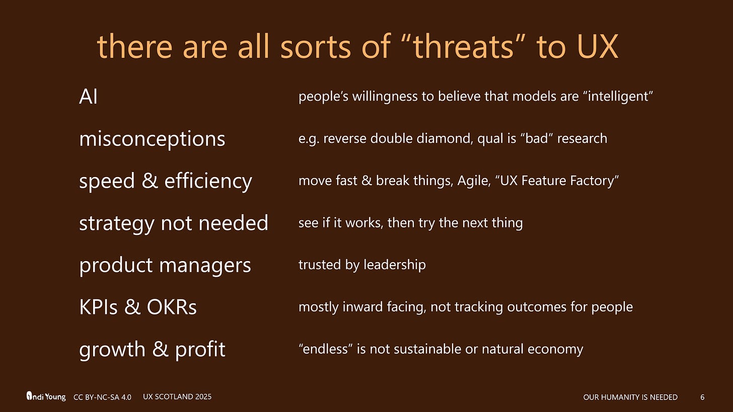 The threats to UX include AI, but have also always been misconceptions by leadership, speed & efficiency mindset, the "see if it sticks" mindset where strategy is "not needed," product manager (because they earned the trust of leadership), KPIs and OKRs that are inwardly focused, without measurements of outcomes for people focused on their solutions. Oh, and growth & profit. Another threat. Heh.