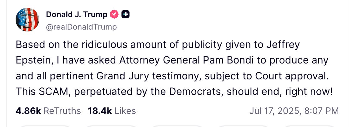 Based on the ridiculous amount of publicity given to Jeffrey Epstein, I have asked Attorney General Pam Bondi to produce any and all pertinent Grand Jury testimony, subject to Court approval. This SCAM, perpetuated by the Democrats, should end, right now!