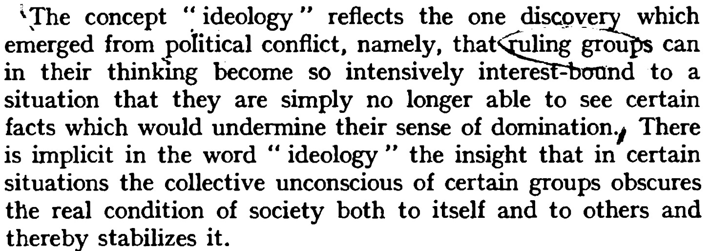 A text excerpt from Karl Mannheim's 1954 sociological framework 'Ideology and Utopia'. The quote reads: 'The concept "ideology" reflects the one discovery which emerged from political conflict, namely, that ruling groups can in their thinking become so intensively interest-bound to a situation that they are simply no longer able to see certain facts which would undermine their sense of domination. There is implicit in the word "ideology" the insight that in certain situations the collective unconscious of certain groups obscures the real condition of society both to itself and to others and thereby stabilizes it.' A text excerpt from Karl Mannheim's 1954 sociological framework 'Ideology and Utopia'. The quote reads: 'The concept "ideology" reflects the one discovery which emerged from political conflict, namely, that ruling groups can in their thinking become so intensively interest-bound to a situation that they are simply no longer able to see certain facts which would undermine their sense of domination. There is implicit in the word "ideology" the insight that in certain situations the collective unconscious of certain groups obscures the real condition of society both to itself and to others and thereby stabilizes it.'
