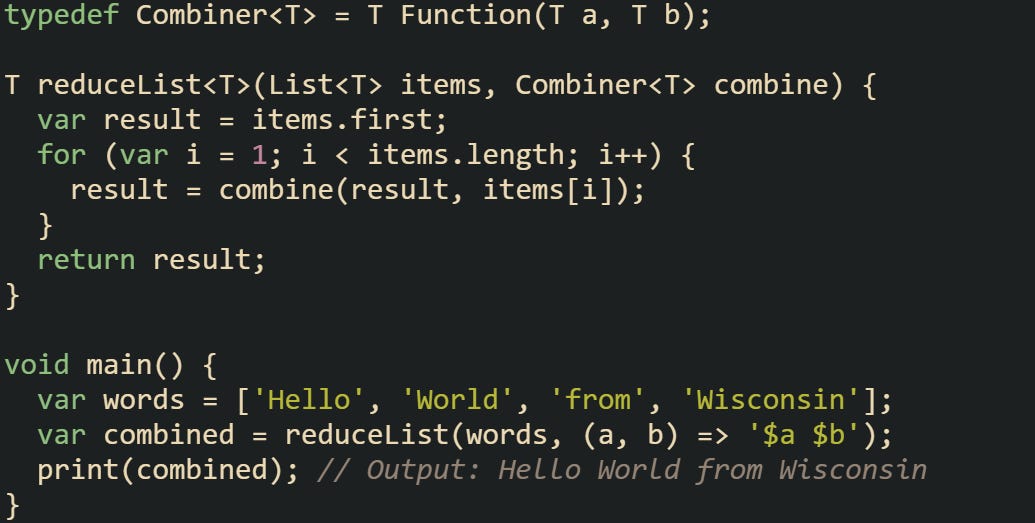 typedef Combiner<T> = T Function(T a, T b);  T reduceList<T>(List<T> items, Combiner<T> combine) {   var result = items.first;   for (var i = 1; i < items.length; i++) {     result = combine(result, items[i]);   }   return result; }  void main() {   var words = ['Hello', 'World', 'from', 'Wisconsin'];   var combined = reduceList(words, (a, b) => '$a $b');   print(combined); // Output: Hello World from Wisconsin }