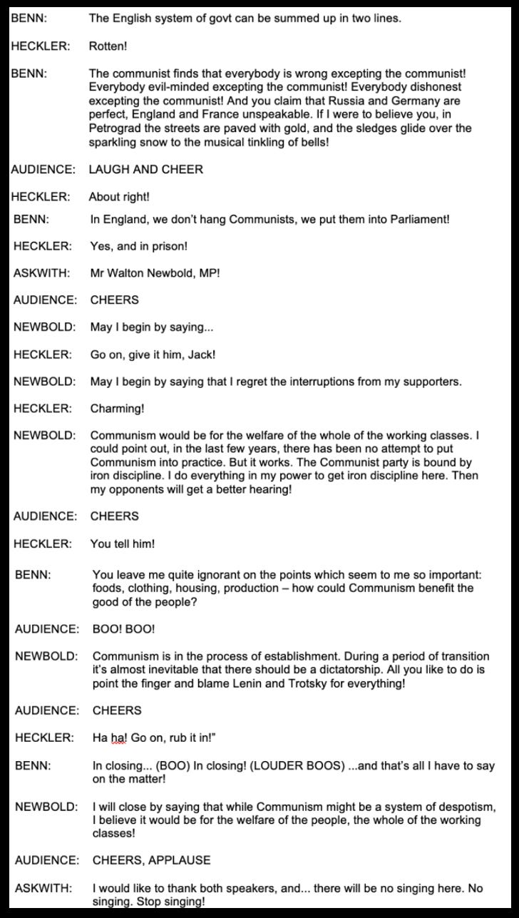 BENN: The English system of govt can be summed up in two lines. HECKLER: Rotten!  BENN: The communist finds that everybody is wrong excepting the communist! Everybody evil-minded excepting the communist! Everybody dishonest excepting the communist! And you claim that Russia and Germany are perfect, England and France unspeakable. If I were to believe you, in Petrograd the streets are paved with gold, and the sledges glide over the sparkling snow to the musical tinkling of bells!  AUDIENCE: LAUGH AND CHEER HECKLER: About right!  BENN: In England, we don't hang Communists, we put them into Parliament!  HECKLER: Yes, and in prison!  ASKWITH: Mr Walton Newbold, MP! AUDIENCE: CHEERS   NEWBOLD: May I begin by saying….. HECKLER: Go on, give it him, Jack!  NEWBOLD: May I begin by saying that I regret the interruptions from my supporters. HECKLER: Charming! NEWBOLD: Communism would be for the welfare of the whole of the working classes. I could point out, in the last few years, there has been no attempt to put Communism into practice. But it works. The Communist party is bound by ron discipline. I do everything in my power to get iron discipline here. Ther my opponents will get a better hearing! AUDIENCE: CHEERS  HECKLER: You tell him! BENN: You leave me quite ignorant on the points which seem to me so important: foods, clothing, housing, production - how could Communism benefit the good of the people?  AUDIENCE: BOO! BOO!  NEWBOLD: Communism is in the process of establishment. During a period of transition it's almost inevitable that there should be a dictatorship. All you like to do is point the finger and blame Lenin and Trotsky for everything! AUDIENCE: CHEERS  HECKLER: Ha ha! Go on, rub it in!" BENN: In closing... (BOO) In closing! (LOUDER BOOS) ..and that's all I have to say on the matter!  NEWBOLD: I will close by saying that while Communism might be a system of despotism, I believe it would be for the welfare of the people, the whole of the working classes!  AUDIENCE: CHEERS, APPLAUSE ASKWITH: singing. Stop singing! I would like to thank both speakers, and... there will be no singing