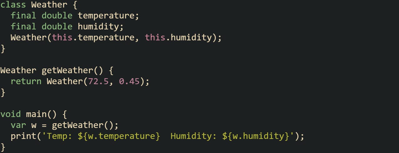 class Weather { final double temperature; final double humidity; Weather(this.temperature, this.humidity); } Weather getWeather() { return Weather(72.5, 0.45); } void main() { var w = getWeather(); print('Temp: ${w.temperature} Humidity: ${w.humidity}'); } class Weather { final double temperature; final double humidity; Weather(this.temperature, this.humidity); } Weather getWeather() { return Weather(72.5, 0.45); } void main() { var w = getWeather(); print('Temp: ${w.temperature} Humidity: ${w.humidity}'); }
