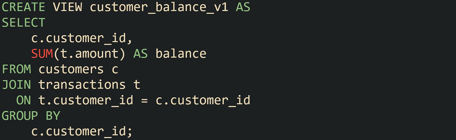 CREATE VIEW customer_balance_v1 AS SELECT     c.customer_id,     SUM(t.amount) AS balance FROM customers c JOIN transactions t   ON t.customer_id = c.customer_id GROUP BY     c.customer_id;