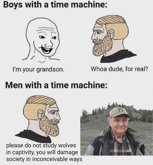 May be an image of 1 person and text that says 'Boys with a time machine: I'm your grandson. Whoa dude, for real? Men with a time machine: please do not study wolves in captivity, you will damage society in inconceivable ways'