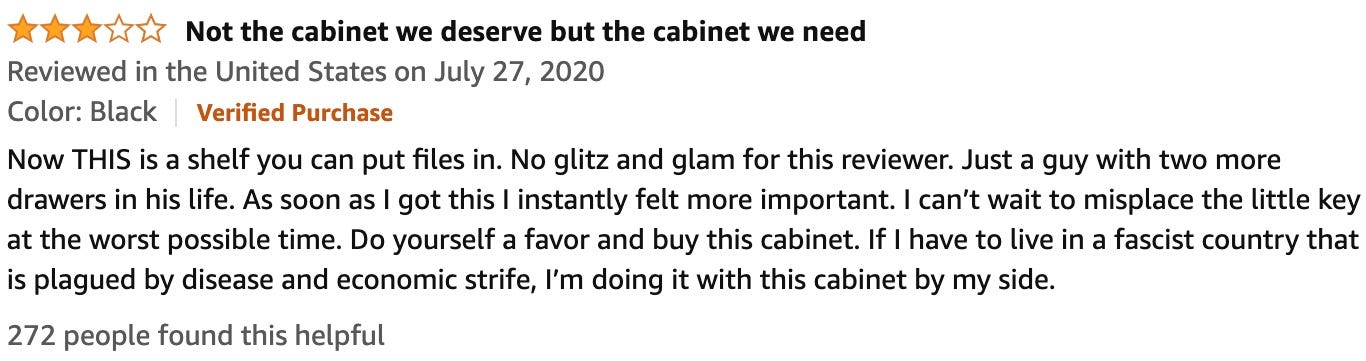 "Now THIS is a shelf you can put files in. No glitz and glam for this reviewer. Just a guy with two more drawers in his life. As soon as I got this I instantly felt more important. I can't wait to misplace the little key at the worst possible time. Do yourself a favor and buy this cabinet. If I have to live in a fascist country that is plagued by disease and economic strife, I'm doing it with this cabinet by my side."