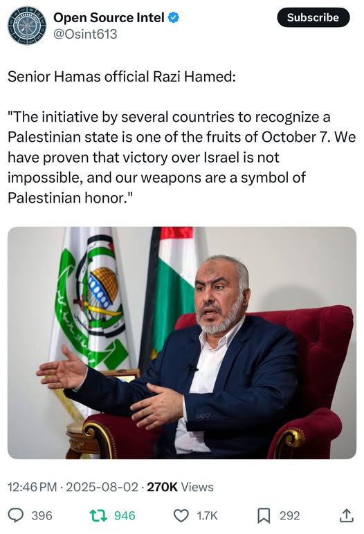 May be an image of 1 person and text that says 'मम Open Source Intel @Osint613 Subscribe Senior Hamas official Razi Hamed: "The initiative by several countries to recognize a Palestinian state is one of the fruits of October 7. We have proven that victory over Israel is not impossible, and our weapons are a symbol of Palestinian honor." 12:46PM-2025-08-02-270KViews 12:46 2025-08-02 270K Views 396 946 1.7K 292'