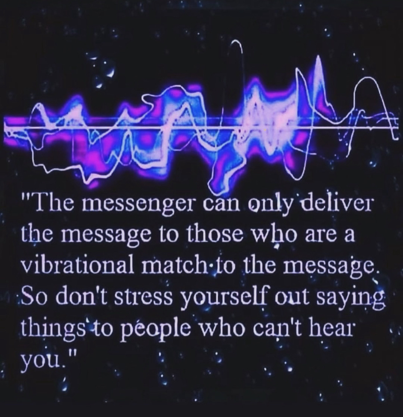 "The messenger can only deliver the message to those who are a vibrational match-to the message. So don't stress yourself out saying things to people who can't hear you."
