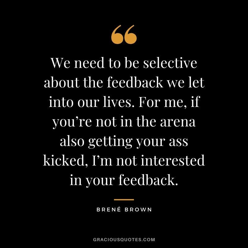 We need to be selective about the feedback we let into our lives. For me if you’re not in the arena also getting your ass kicked I’m not interested in your feedback. Brene Brown
