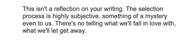 This isn't a reflection on your writing. The selection process is highly subjective, something of a mystery even to us. There's no telling what we'll fall in love with, what we'll let get away.