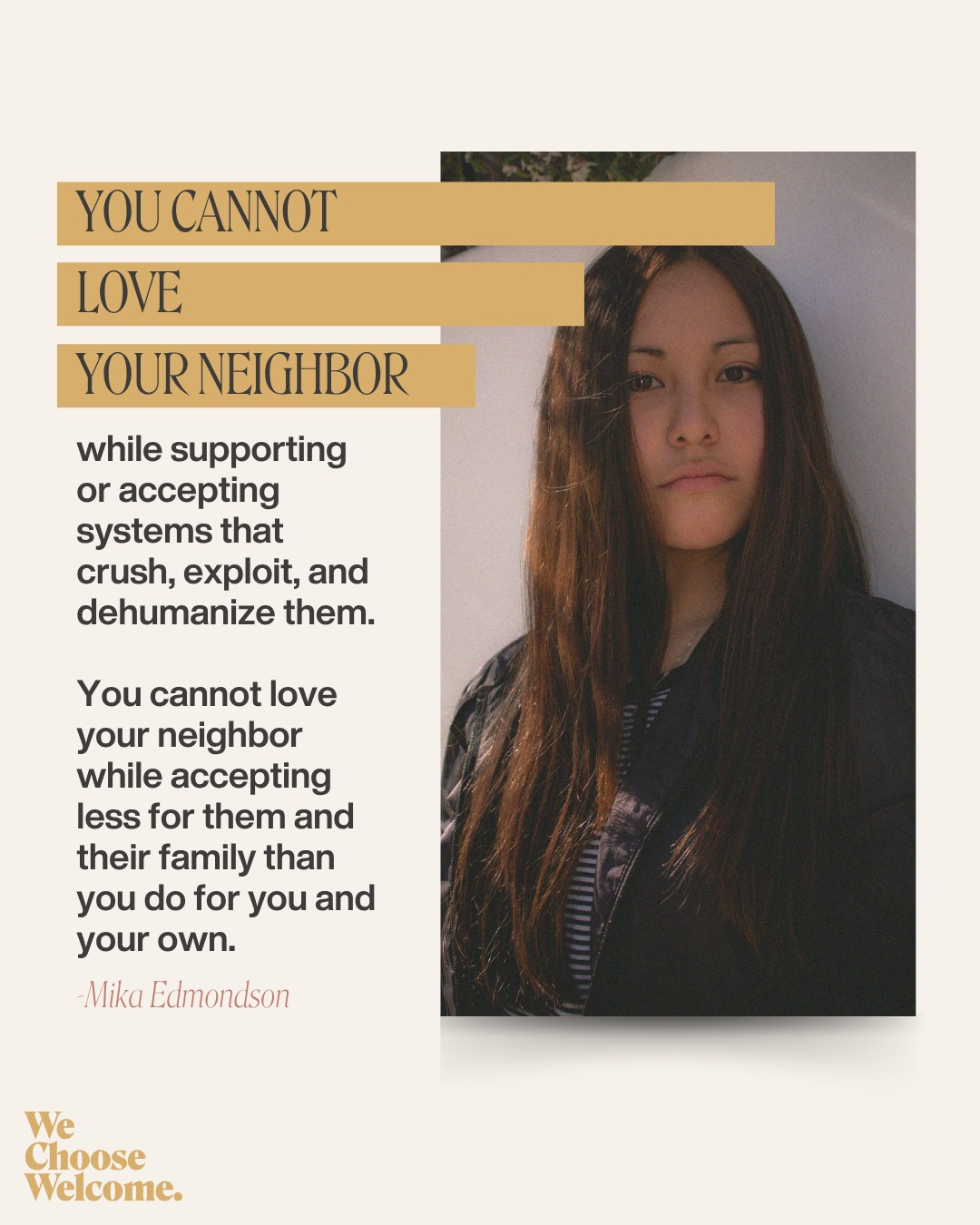 May be a graphic of 1 person and text that says 'YOU YOUCANNOT CANNOT LOVE YOUR YOURNEIGHBOR while supporting or accepting systems that crush, exploit, and dehumanize them. You cannot love your neighbor while accepting less for them and their family than you do for you and your own. -Mika Edmondson We Choose Welcome.'