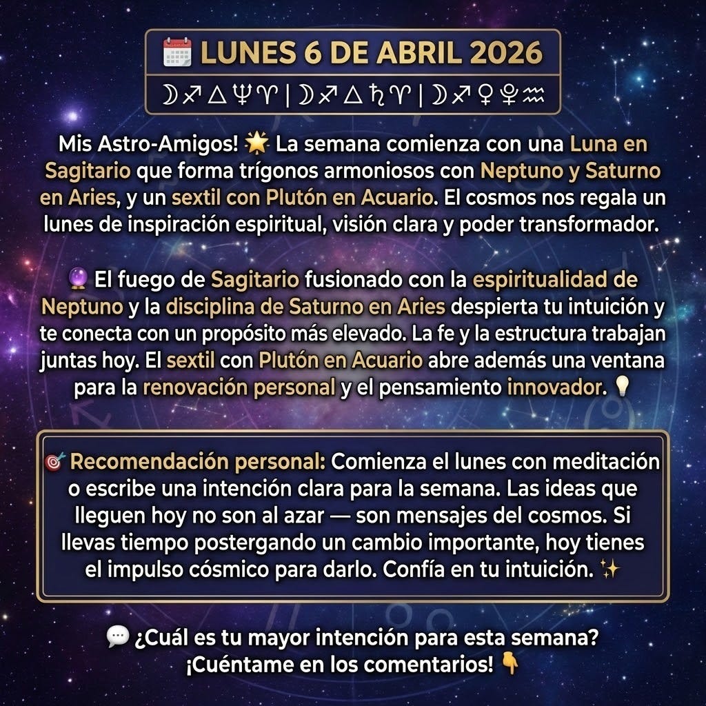 🗓️ LUNES 6 DE ABRIL 2026
☽♐ △ ♆♈ | ☽♐ △ ♄♈ | ☽♐ ⚹ ♇♒

Mis Astro-Amigos! 🌟
La semana comienza con una Luna en Sagitario que forma trígonos armoniosos con Neptuno y Saturno en Aries, y un sextil con Plutón en Acuario. El cosmos nos regala un lunes de inspiración espiritual, visión clara y poder transformador. 🔮
El fuego de Sagitario fusionado con la espiritualidad de Neptuno y la disciplina de Saturno en Aries despierta tu intuición y te conecta con un propósito más elevado. La fe y la estructura trabajan juntas hoy. El sextil con Plutón en Acuario abre además una ventana para la renovación personal y el pensamiento innovador. 💡
🎯 Recomendación personal: Comienza el lunes con meditación o escribe una intención clara para la semana. Las ideas que lleguen hoy no son al azar — son mensajes del cosmos. Si llevas tiempo postergando un cambio importante, hoy tienes el impulso cósmico para darlo. Confía en tu intuición. ✨
💬 ¿Cuál es tu mayor intención para esta semana? ¡Cuéntame en los comentarios! 👇
