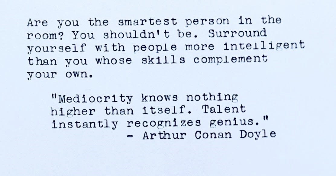 Are you the smartest person in the room? You shouldn't be. Surround yourself with people more intelligent than you whose skills complement your own. “Mediocrity knows nothing higher than itself. Talent instantly recognizes genius.” — Arthur Conan Doyle
