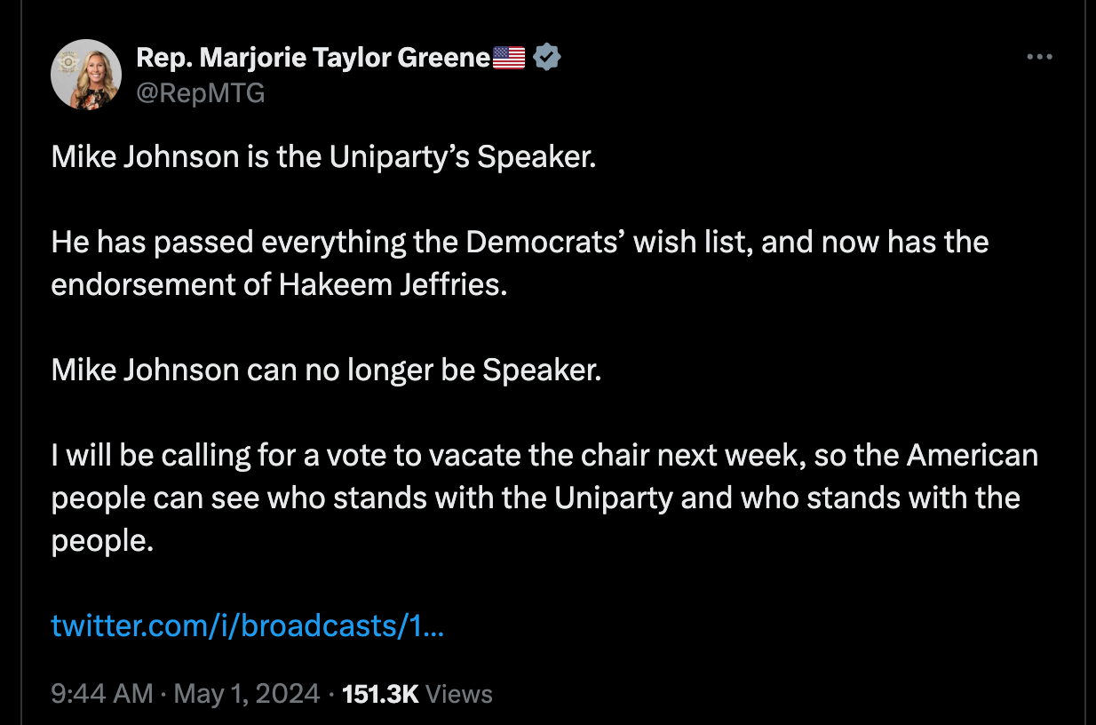 Mike Johnson is the Uniparty’s Speaker. He has passed everything the Democrats’ wish list, and now has the endorsement of Hakeem Jeffries. Mike Johnson can no longer be Speaker. I will be calling for a vote to vacate the chair next week, so the American people can see who stands with the Uniparty and who stands with the people. Mike Johnson is the Uniparty’s Speaker. He has passed everything the Democrats’ wish list, and now has the endorsement of Hakeem Jeffries. Mike Johnson can no longer be Speaker. I will be calling for a vote to vacate the chair next week, so the American people can see who stands with the Uniparty and who stands with the people.