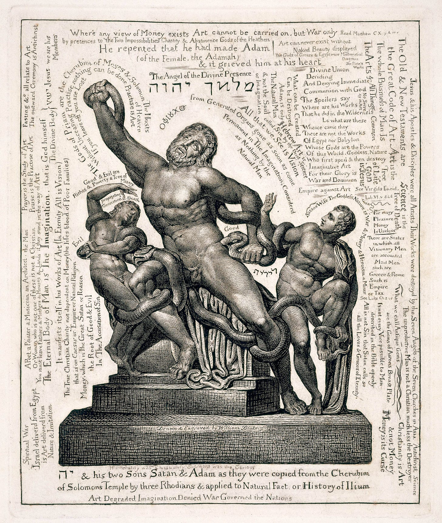 If Morality was Christianity Socrates was the Saviour
 יה & his two Sons Satan & Adam as they were copied from the Cherubim
		of Solomons Temple by three Rhodians & applied to Natural Fact. or History of Ilium
		              Art Degraded Imagination Denied War Governed the Nations
		Evil
		                  Good & Evil are
		Riches & Poverty a Tree of
		                                        Misery
		                  propagating
		                  Generation & Death
		The Gods of Priam are the Cherubim of Moses & Solomon: The Hosts
		                                                                                             of Heaven
		    Without Unceasing Practise nothing can be done Practise is Art
		     If you leave off you are Lost
		The Angel of the Divine Presence
		                                             מלאך       יהוה
		ΟΦΙουΧος
		                                              Hebrew Art is
		                                       called Sin by the Deist Science
		                            All that we See is Vision
		from Generated Organs gone as soon as come
		                     Permanent in The Imagination; Considerd
		                                 as Nothing by the
		                                       Natural Man
		What can be Created
		Can be Destroyed
		    Adam is only
		The Natural Man
		& not the Soul
		or Imagination
		Good
		                                       לילית
		Satans Wife The Goddess Nature is War & Misery & Heroism a Miser
		    Spiritual War
		Israel deliverd from Egypt
		    is Art deliverd from
		       Nature & Imitation
		         A Poet a Painter a Musician an Architect : the Man
		         Or Woman who is not one of these is not a Christian
		You must leave Fathers & Mothers & Houses & Lands if they stand in the way of Art
		The Eternal Body of Man is The Imagination, that is God himself
		                                   The Divine Body }    ישע     Jesus   we are his
		                                                                                             Members
		                     It manifests itself in his Works of Art (In Eternity All is Vision)
		The True Christian Charity not dependent on Money (the lifes blood of Poor Families)
		         that is on Caesar or Empire or Natural Religion
		Money, which is The Great Satan or Reason
		              the Root of Good & Evil
		                  In The Accusation of Sin
		Prayer is the Study of Art                            
		Praise is the Practise of Art                            
		Fasting &c. all relate to Art
		The outward Ceremony is Antichrist
		       Where any view of Money exists Art cannot be carried on, but War only Read Matthew C X. 9 & 10v
		by pretences to the Two Impossibilities Chastity & Abstinence Gods of the Heathen
		He repented that he had made Adam
		            (of the Female, the Adamah)
		                                       & it grieved him at his heart
		Art can never exist without
		         Naked Beauty displayed
		The Gods of Greece & Egypt were Mathematical
		                                                        Diagrams
		                                                            See Plato’s
		                                                                   Works
		       Divine Union
		    Deriding
		And Denying Immediate
		Communion with God
		The Spoilers say
		Where are his Works
		That he did in the Wilderness
		           Lo what are these
		Whence came they
		These are not the Works
		Of Egypt nor Babylon
		Whose Gods are the Powers
		Of this World. Goddess, Nature.
		Who first spoil & then destroy
		Imaginative Art
		For their Glory is
		War and Dominion
		Empire against Art          See Virgils Eneid.
		                                               Lib. VI.v 848
		For every
		Pleasure
		Money
		Is Useless
		     There are States
		         in which. all
		     Visionary Men
		     are accounted
		           Mad Men
		         such are
		     Greece & Rome
		     Such is
		     Empire
		     or Tax
		See Luke Ch 2 v 1
		Jesus & his Apostles & Disciples were all Artists Their Works were destroyd by the Seven Angels of the Seven Churches in Asia    Antichrist      Science
		                            The unproductive Man is not a Christian much less the Destroyer
		The Old & New Testaments are
		    the Great Code of Art       Art is the
		                                                   Tree
		                                               of Life
		                                                   GOD
		                                               is Jesus
		                                               Science is the
		                                               Tree of Death
		The Whole Business of Man Is
		The Arts & All Things     Common
		                         No Secresy in Art
		What we call Antique Gems                 
		                are the Gems of Aarons Breast Plate
		                Christianity is Art
		                & not Money
		                Money is its Curse
		       Is not every Vice possible to Man
		                described in the Bible openly
		       All is not Sin that Satan calls so
		                  all the Loves & Graces of Eternity.
		Drawn & Engraved by William Blake.