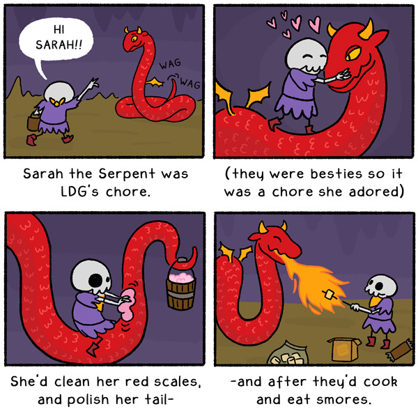 It was another regular day for L D G, full of guarding and chores, but today’s chore seemed more daunting: Sarah the Serpent. Despite her sharp eyes and fiery red scales, Sarah was a kind serpent, and a great friend to L D G. Together they went to work, cleaning her scales and polishing her tail, which was all made worth it in the end, when they celebrated with fire breath-roasted smores.