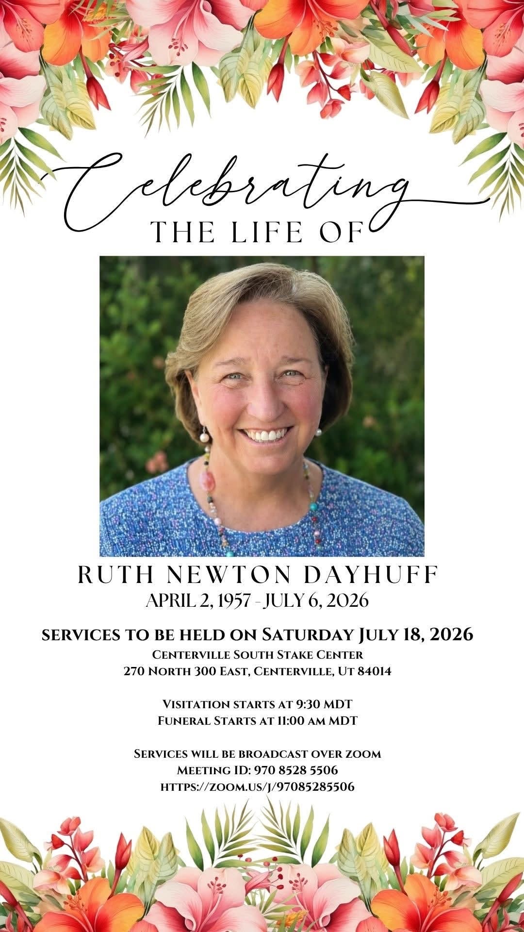 May be an image of flower and text that says 'Calebrating THE LIFE rating OF RUTH NEWTON DAYHUFF APRIL2, 1957 JULY -JULY6,2026 6, 2026 SERVICES TO BE HELD ON SATURDAY JULY 18, 2026 CENTERVILLE SOUTH STAKE CENTER 270 NORTH 300 EAST, CENTERVILLE, JT 84014 VISITATION STARTS 9:30 MDI FUNERAL STARTS 11:00 AM MDT SERVICES WILL BE BROADCAST OVER ZOOM MEETING ID 970 8528 5506 HTTPS://OMUS//97085285506'
