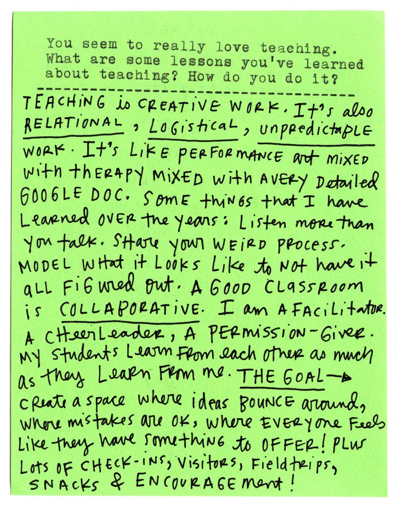 You seem to really love teaching. What are some lessons you’ve learned about teaching? How do you do it?  Teaching is creative work. It’s also relational, logistical, unpredictable work. It’s like performance art mixed with therapy mixed with a very detailed Google Doc.  Some things that I have learned over the years: Listen more than you talk. Share your weird process. Model what it looks like to not have it all figured out.  A good classroom is collaborative. I am a facilitator. A cheerleader, a permission-giver. My students learn from each other as much as they learn from me.  The goal → Create a space where ideas bounce around, where mistakes are ok, where everyone feels like they have something to offer! Plus lots of check-ins, visitors, fieldtrips, snacks & encouragement!