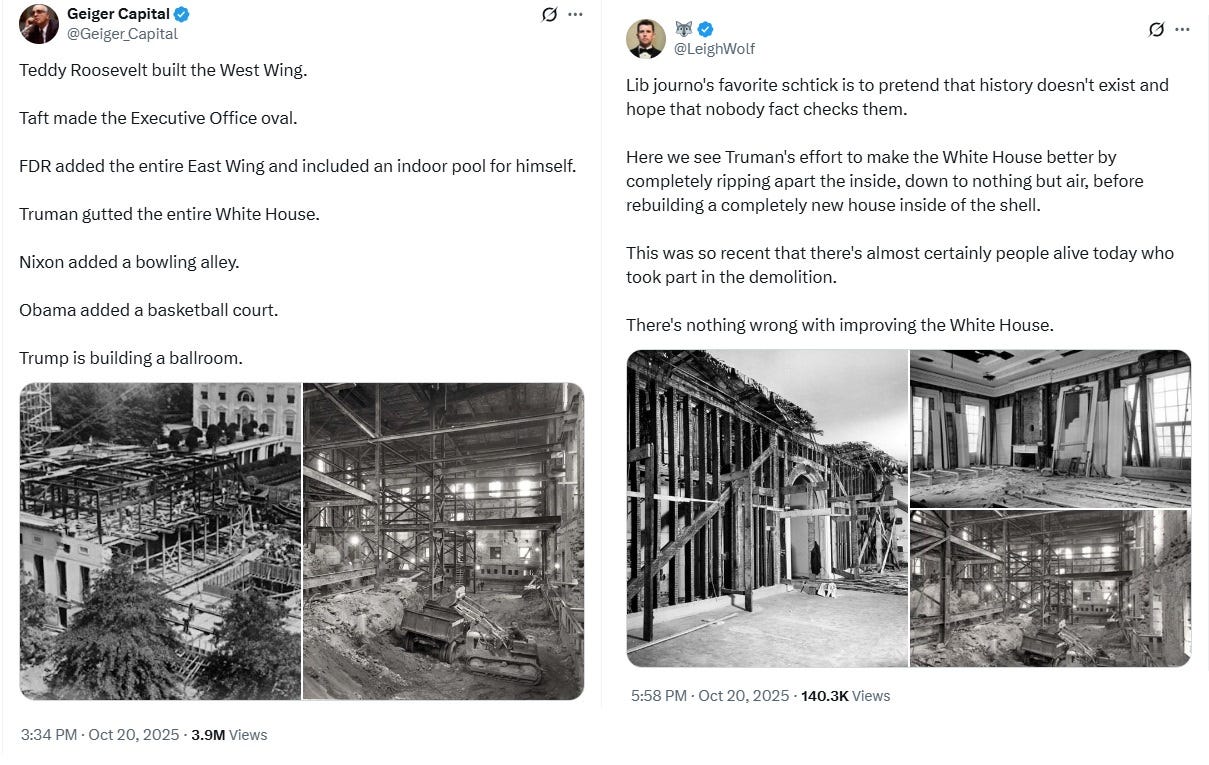 Screenshot of two tweets. 1) by Geiger Capital, 10/20/25" 'Teddy Roosevelt built the West Wing. Taft made the Executive Office oval. FDR added the entire East Wing and included an indoor pool for himself. Truman gutted the entire White House. Nixon added a bowling alley. Obama added a basketball court. Trump is building a ballroom.' 2) By Leigh Wolfe, whose username is a little emoji of a wolf's face: 'Lib journo's favorite schtick is to pretend that history doesn't exist and hope that nobody fact checks them. Here we see Truman's effort to make the White House better by completely ripping apart the inside, down to nothing but air, before rebuilding a completely new house inside of the shell. This was so recent that there's almost certainly people alive today who took part in the demolition. There's nothing wrong with improving the White House.' (Both tweets are followed by black and white photos of some of these renovations.) Screenshot of two tweets. 1) by Geiger Capital, 10/20/25" 'Teddy Roosevelt built the West Wing. Taft made the Executive Office oval. FDR added the entire East Wing and included an indoor pool for himself. Truman gutted the entire White House. Nixon added a bowling alley. Obama added a basketball court. Trump is building a ballroom.' 2) By Leigh Wolfe, whose username is a little emoji of a wolf's face: 'Lib journo's favorite schtick is to pretend that history doesn't exist and hope that nobody fact checks them. Here we see Truman's effort to make the White House better by completely ripping apart the inside, down to nothing but air, before rebuilding a completely new house inside of the shell. This was so recent that there's almost certainly people alive today who took part in the demolition. There's nothing wrong with improving the White House.' (Both tweets are followed by black and white photos of some of these renovations.)